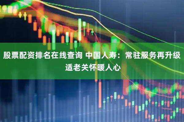股票配资排名在线查询 中国人寿:常驻服务再升级 适老关怀暖人心