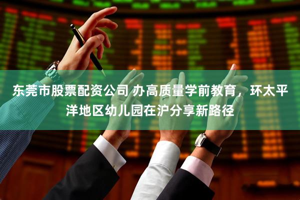 东莞市股票配资公司 办高质量学前教育，环太平洋地区幼儿园在沪分享新路径