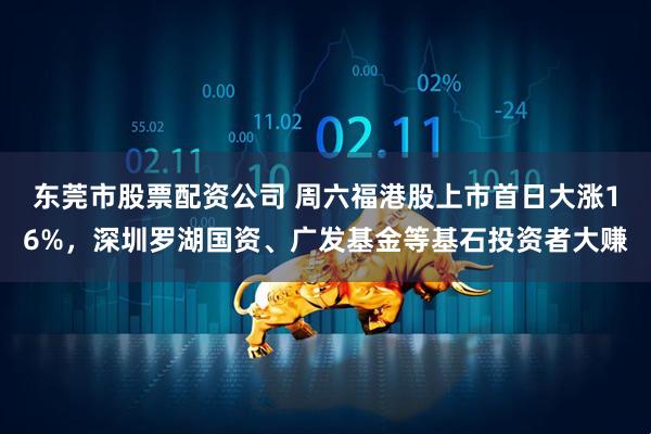 东莞市股票配资公司 周六福港股上市首日大涨16%，深圳罗湖国资、广发基金等基石投资者大赚