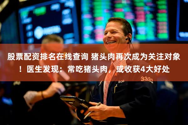 股票配资排名在线查询 猪头肉再次成为关注对象！医生发现：常吃猪头肉，或收获4大好处