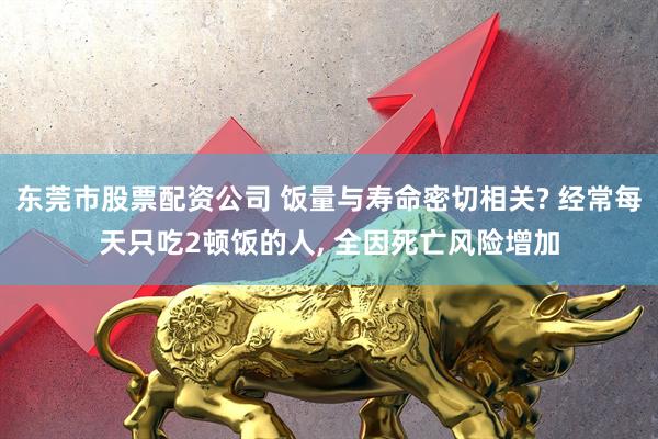 东莞市股票配资公司 饭量与寿命密切相关? 经常每天只吃2顿饭的人, 全因死亡风险增加
