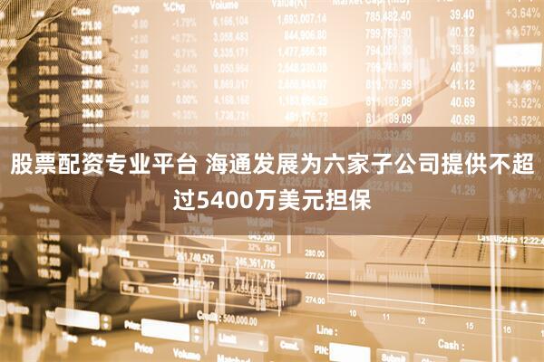 股票配资专业平台 海通发展为六家子公司提供不超过5400万美元担保