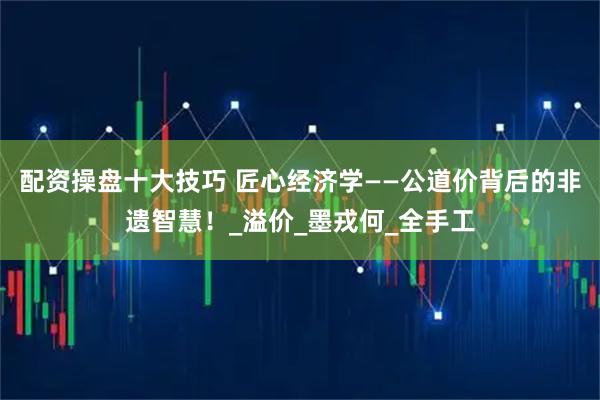 配资操盘十大技巧 匠心经济学——公道价背后的非遗智慧！_溢价_墨戎何_全手工