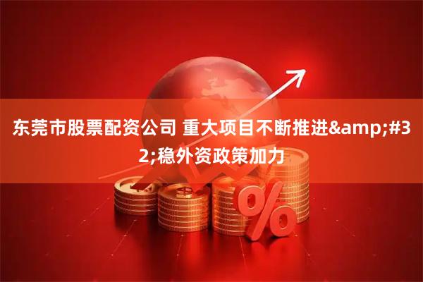 东莞市股票配资公司 重大项目不断推进&#32;稳外资政策加力