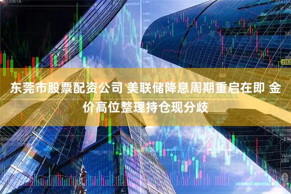 东莞市股票配资公司 美联储降息周期重启在即 金价高位整理持仓现分歧