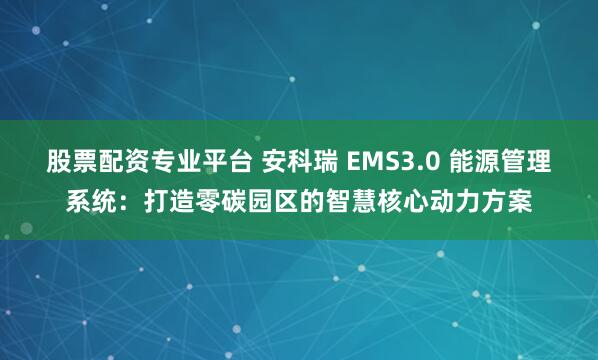 股票配资专业平台 安科瑞 EMS3.0 能源管理系统：打造零碳园区的智慧核心动力方案