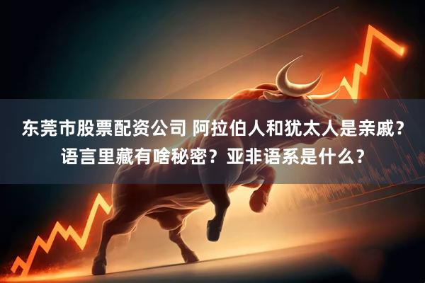 东莞市股票配资公司 阿拉伯人和犹太人是亲戚？语言里藏有啥秘密？亚非语系是什么？