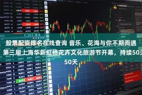 股票配资排名在线查询 音乐、花海与你不期而遇！第三届上海华新虹桥花卉文化旅游节开幕，持续50天