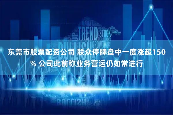 东莞市股票配资公司 联众停牌盘中一度涨超150% 公司此前称业务营运仍如常进行