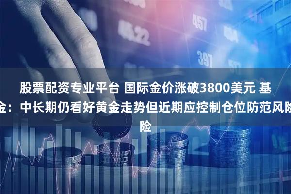 股票配资专业平台 国际金价涨破3800美元 基金:中长期仍看好黄金走势但近期应控制仓位防范风险