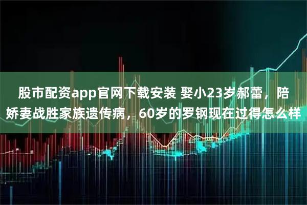 股市配资app官网下载安装 娶小23岁郝蕾，陪娇妻战胜家族遗传病，60岁的罗钢现在过得怎么样