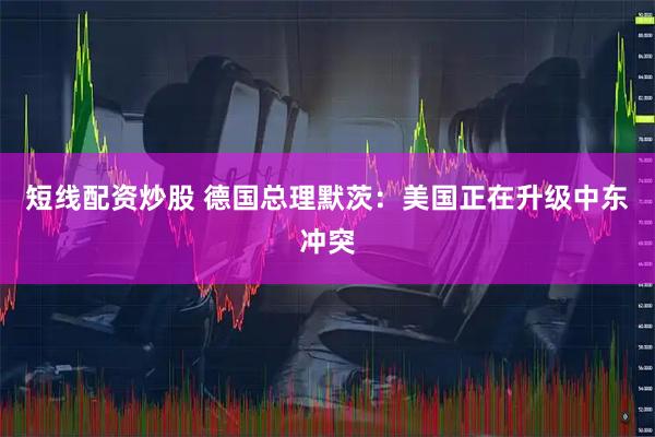 短线配资炒股 德国总理默茨：美国正在升级中东冲突