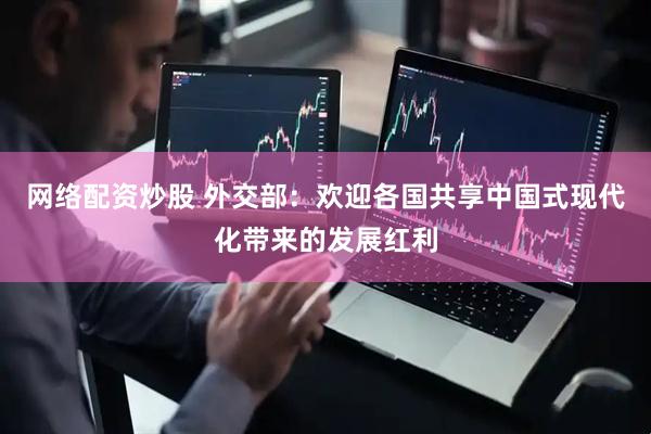 网络配资炒股 外交部：欢迎各国共享中国式现代化带来的发展红利