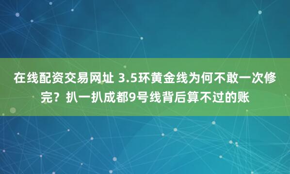 在线配资交易网址 3.5环黄金线为何不敢一次修完？扒一扒成都9号线背后算不过的账