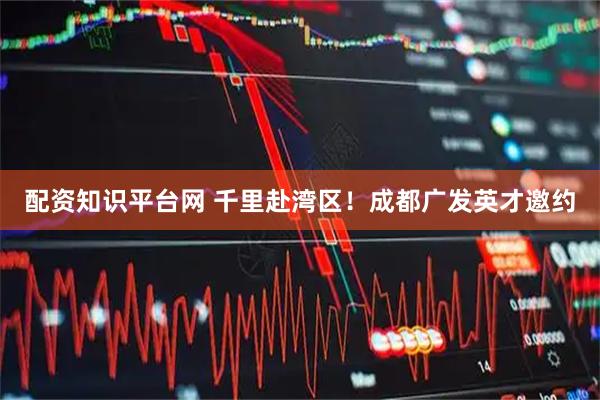 配资知识平台网 千里赴湾区！成都广发英才邀约